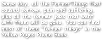 Some day, all the FormerThings that caused sorrow, pain and suffering, plus all the former jobs that went with them will be gone. You can find most of these "former things" in the Yellow Pages Phone Book.