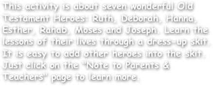 This activity is about seven wonderful Old Testament Heroes: Ruth, Deborah, Hanna, Esther, Rahab, Moses and Joseph. Learn the lessons of their lives through a dress-up skit. It is easy to add other heroes into the skit. Just click on the "Note to Parents & Teachers" page to learn more.