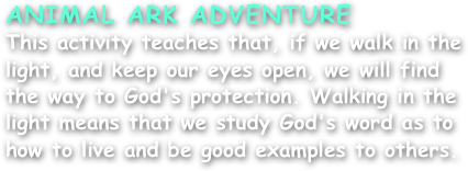 ANIMAL ARK ADVENTURE
This activity teaches that, if we walk in the light, and keep our eyes open, we will find the way to God's protection. Walking in the light means that we study God's word as to how to live and be good examples to others.