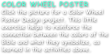 COLOR WHEEL POSTER
Click the picture for a Color Wheel Poster Design project. This little exercise helps to reinforce the connection between the colors of the Bible and what they symbolize, as learned in the activities above.