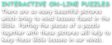 INTERACTIVE ON-LINE PUZZLES
There are so many beautiful pictures which bring to mind lessons found in the Bible. Putting the pieces of a puzzle together with these pictures will help to keep these Bible lessons in our minds.
