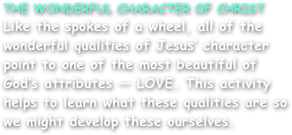 THE WONDERFUL CHARACTER OF CHRIST
Like the spokes of a wheel, all of the wonderful qualities of Jesus’ character point to one of the most beautiful of God’s attributes — LOVE. This activity helps to learn what these qualities are so we might develop these ourselves.