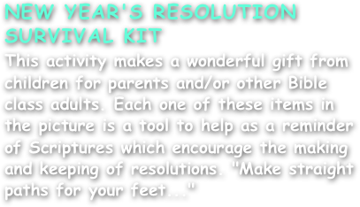 NEW YEAR'S RESOLUTION
SURVIVAL KIT
This activity makes a wonderful gift from children for parents and/or other Bible class adults. Each one of these items in the picture is a tool to help as a reminder of Scriptures which encourage the making and keeping of resolutions. "Make straight paths for your feet..."