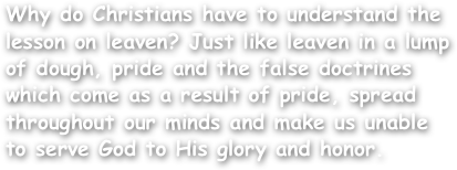 Why do Christians have to understand the lesson on leaven? Just like leaven in a lump of dough, pride and the false doctrines which come as a result of pride, spread throughout our minds and make us unable to serve God to His glory and honor.