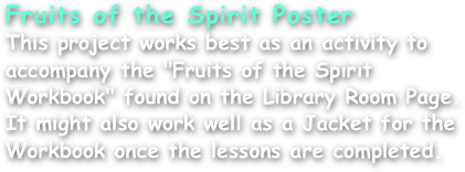 Fruits of the Spirit Poster
This project works best as an activity to accompany the "Fruits of the Spirit Workbook" found on the Library Room Page. It might also work well as a Jacket for the Workbook once the lessons are completed.