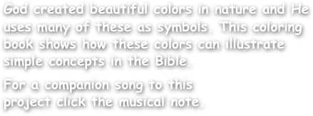 God created beautiful colors in nature and He uses many of these as symbols. This coloring book shows how these colors can illustrate simple concepts in the Bible.

For a companion song to this
project click the musical note.