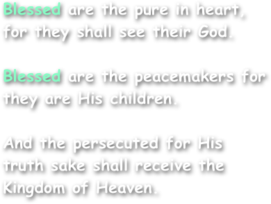 Blessed are the pure in heart,
for they shall see their God.

Blessed are the peacemakers for they are His children.

And the persecuted for His
truth sake shall receive the Kingdom of Heaven.