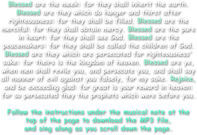 Blessed are the meek: for they shall inherit the earth. Blessed are they which do hunger and thirst after righteousness: for they shall be filled. Blessed are the merciful: for they shall obtain mercy. Blessed are the pure in heart: for they shall see God. Blessed are the peacemakers: for they shall be called the children of God. Blessed are they which are persecuted for righteousness' sake: for theirs is the kingdom of heaven. Blessed are ye, when men shall revile you, and persecute you, and shall say all manner of evil against you falsely, for my sake. Rejoice, and be exceeding glad: for great is your reward in heaven: for so persecuted they the prophets which were before you.

Follow the instructions under the musical note at the top of the page to download the MP3 file,
and sing along as you scroll down the page.