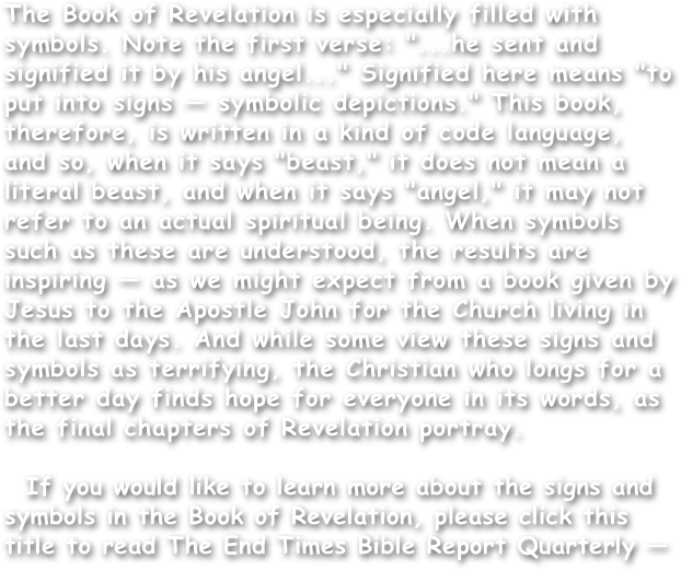 The Book of Revelation is especially filled with symbols. Note the first verse: "...he sent and signified it by his angel..." Signified here means "to put into signs — symbolic depictions." This book, therefore, is written in a kind of code language, and so, when it says "beast," it does not mean a literal beast, and when it says "angel," it may not refer to an actual spiritual being. When symbols such as these are understood, the results are inspiring — as we might expect from a book given by Jesus to the Apostle John for the Church living in the last days. And while some view these signs and symbols as terrifying, the Christian who longs for a better day finds hope for everyone in its words, as the final chapters of Revelation portray.

  If you would like to learn more about the signs and symbols in the Book of Revelation, please click this title to read The End Times Bible Report Quarterly —