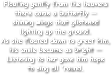 Floating gently from the heavens
there came a butterfly — 
shining wings that glistened
lighting up the ground. 
As she floated down to greet him,
his smile became as bright —
Listening to her gave him hope
to sing all 'round.