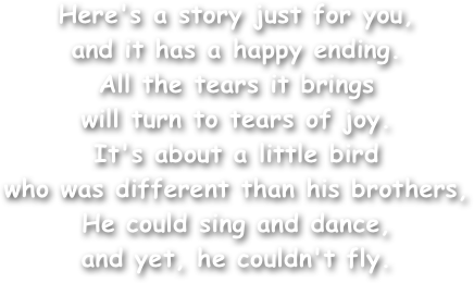 Here's a story just for you,
and it has a happy ending. 
All the tears it brings
will turn to tears of joy. 
It's about a little bird
who was different than his brothers, 
He could sing and dance,
and yet, he couldn't fly.