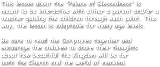 This lesson about the "Palace of Blessedness" is meant to be interactive with either a parent and/or a teacher guiding the children through each point. This way, the lesson is adaptable for many age levels.

Be sure to read the Scriptures together and encourage the children to share their thoughts
about how beautiful the Kingdom will be for
both the Church and the world of mankind.
