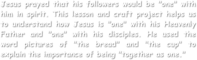 Jesus prayed that his followers would be "one" with him in spirit. This lesson and craft project helps us to understand how Jesus is "one" with his Heavenly Father and "one" with his disciples. He used the word pictures of "the bread" and "the cup" to explain the importance of being "together as one."
