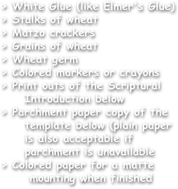 > White Glue (like Elmer's Glue)
> Stalks of wheat
> Matzo crackers
> Grains of wheat
> Wheat germ
> Colored markers or crayons
> Print outs of the Scriptural
     Introduction below
> Parchment paper copy of the
     template below (plain paper
     is also acceptable if
     parchment is unavailable
> Colored paper for a matte
      mounting when finished