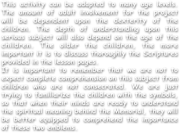 This activity can be adapted to many age levels. The amount of adult involvement for the project will be dependent upon the dexterity of the children. The depth of understanding upon this serious subject will also depend on the age of the children. The older the children, the more important it is to discuss thoroughly the Scriptures provided in the lesson pages.
It is important to remember that we are not to expect complete comprehension on this subject from children who are not consecrated. We are just trying to familiarize the children with the symbols, so that when their minds are ready to understand the spiritual meaning behind the Memorial, they will be better equipped to comprehend the importance of these two emblems.