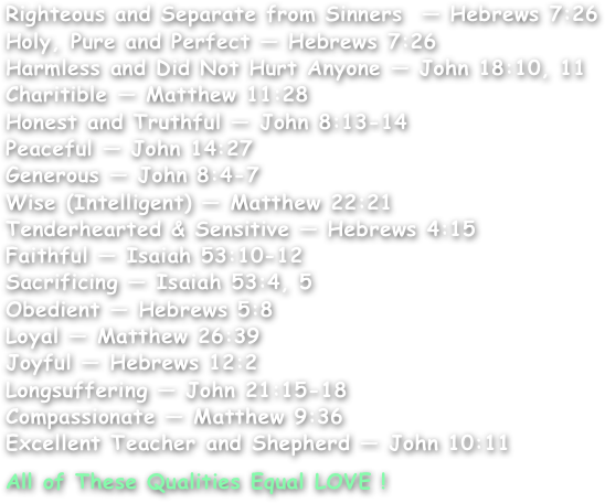 Righteous and Separate from Sinners  — Hebrews 7:26
Holy, Pure and Perfect — Hebrews 7:26
Harmless and Did Not Hurt Anyone — John 18:10, 11
Charitible — Matthew 11:28
Honest and Truthful — John 8:13-14
Peaceful — John 14:27
Generous — John 8:4-7
Wise (Intelligent) — Matthew 22:21
Tenderhearted & Sensitive — Hebrews 4:15
Faithful — Isaiah 53:10-12
Sacrificing — Isaiah 53:4, 5
Obedient — Hebrews 5:8
Loyal — Matthew 26:39
Joyful — Hebrews 12:2
Longsuffering — John 21:15-18
Compassionate — Matthew 9:36
Excellent Teacher and Shepherd — John 10:11

All of These Qualities Equal LOVE !