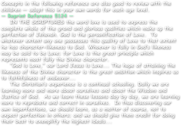 Concepts in the following reference are also good to review with the children — adapt this in your own words for each age level.
— Reprint Reference 5124 —
    IN THE SCRIPTURES the word love is used to express the complete whole of the grand and glorious qualities which make up the perfection of Jehovah. God is the personification of Love.  To whatever extent any one possesses this quality of Love to that extent he has character-likeness to God. Whoever is fully in God’s likeness may be said to be Love; for Love is the great principle which represents most fully the Divine character.
    “God is Love,” our Lord Jesus is Love... The hope of attaining the likeness of the Divine character is the great ambition which inspires us to faithfulness of endeavor...
    The Christian’s experience is a continual schooling. Daily we are learning more and more about ourselves and about the Wisdom and Justice of God.  As we learn these lessons day by day, we are learning more to reprobate and correct in ourselves.  In thus discovering our own imperfections, we should learn, as a matter of course, not to expect perfection in others; and we should give them credit for doing their best to exemplify the highest ideals...
