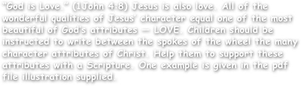 “God is Love.” (1John 4:8) Jesus is also love. All of the wonderful qualities of Jesus’ character equal one of the most beautiful of God’s attributes — LOVE. Children should be instructed to write between the spokes of the wheel the many character attributes of Christ. Help them to support these attributes with a Scripture. One example is given in the pdf file illustration supplied.