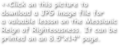 <<Click on this picture to download a JPG image file for
a valuable lesson on the Messianic Reign of Righteousness. It can be printed on an 8.5"x14" page.