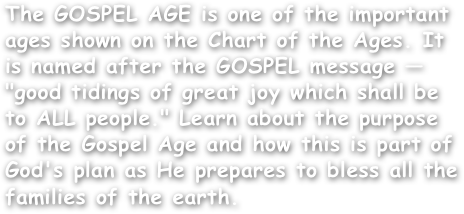 The GOSPEL AGE is one of the important ages shown on the Chart of the Ages. It is named after the GOSPEL message — "good tidings of great joy which shall be to ALL people." Learn about the purpose of the Gospel Age and how this is part of God's plan as He prepares to bless all the families of the earth.