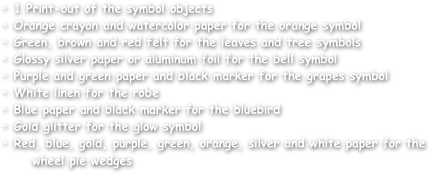 • 1 Print-out of the symbol objects
• Orange crayon and watercolor paper for the orange symbol
• Green, brown and red felt for the leaves and tree symbols
• Glossy silver paper or aluminum foil for the bell symbol
• Purple and green paper and black marker for the grapes symbol
• White linen for the robe
• Blue paper and black marker for the bluebird
• Gold glitter for the glow symbol
• Red, blue, gold, purple, green, orange, silver and white paper for the 
      wheel pie wedges