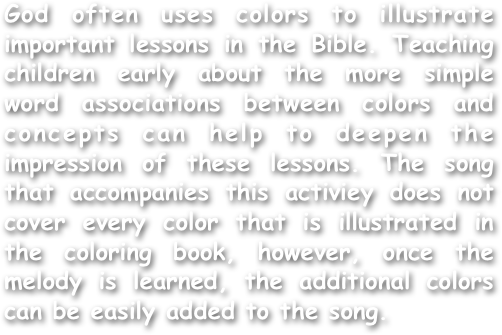God often uses colors to illustrate important lessons in the Bible. Teaching children early about the more simple word associations between colors and concepts can help to deepen the impression of these lessons. The song that accompanies this activiey does not cover every color that is illustrated in the coloring book, however, once the melody is learned, the additional colors can be easily added to the song.