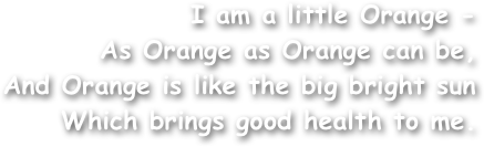 I am a little Orange -
As Orange as Orange can be,
And Orange is like the big bright sun
Which brings good health to me.