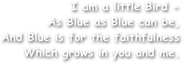 I am a little Bird -
As Blue as Blue can be,
And Blue is for the faithfulness
Which grows in you and me.