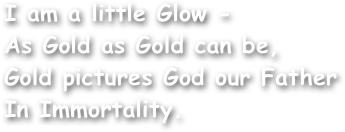 I am a little Glow -
As Gold as Gold can be,
Gold pictures God our Father
In Immortality.