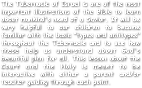 The Tabernacle of Israel is one of the most important illustrations of the Bible to learn about mankind's need of a Savior. It will be very helpful to our children to become familiar with the basic "types and antitypes" throughout the Tabernacle and to see how these help us understand about God's beautiful plan for all. This lesson about the Court and the Holy is meant to be interactive with either a parent and/or teacher guiding through each point.