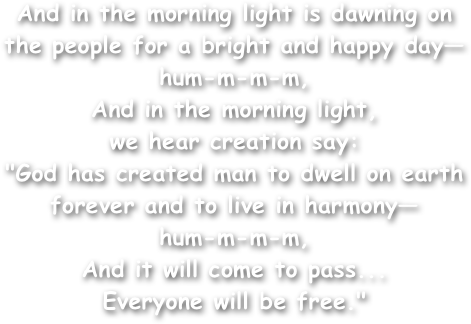 And in the morning light is dawning on the people for a bright and happy day—hum-m-m-m,
And in the morning light,
we hear creation say:
"God has created man to dwell on earth forever and to live in harmony—
hum-m-m-m,
And it will come to pass...
Everyone will be free."