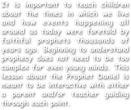 It is important to teach children about the times in which we live and how events happening all around us today were foretold by faithful prophets thousands of years ago. Beginning to understand prophecy does not need to be too complex for even young minds. This lesson about the Prophet Daniel is meant to be interactive with either a parent and/or teacher guiding through each point.