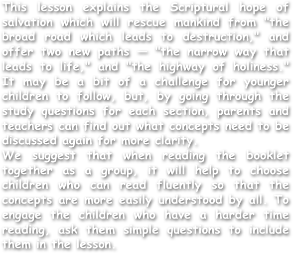 This lesson explains the Scriptural hope of salvation which will rescue mankind from "the broad road which leads to destruction," and offer two new paths — "the narrow way that leads to life," and "the highway of holiness." It may be a bit of a challenge for younger children to follow, but, by going through the study questions for each section, parents and teachers can find out what concepts need to be discussed again for more clarity.
We suggest that when reading the booklet together as a group, it will help to choose children who can read fluently so that the concepts are more easily understood by all. To engage the children who have a harder time reading, ask them simple questions to include them in the lesson.