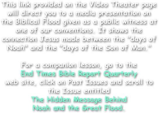 This link provided on the Video Theater page will direct you to a media presentation on the Biblical Flood given as a public witness at one of our conventions. It shows the connection Jesus made between the "days of Noah" and the "days of the Son of Man."

For a companion lesson, go to the
End Times Bible Report Quarterly
web site, click on Past Issues and scroll to the Issue entitled
The Hidden Message Behind
Noah and the Great Flood.