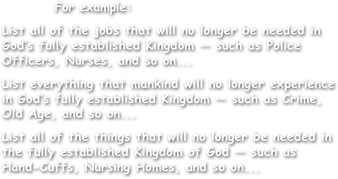           For example:

List all of the jobs that will no longer be needed in God’s fully established Kingdom — such as Police Officers, Nurses, and so on...

List everything that mankind will no longer experience in God’s fully established Kingdom — such as Crime, Old Age, and so on...

List all of the things that will no longer be needed in the fully established Kingdom of God — such as Hand-Cuffs, Nursing Homes, and so on...