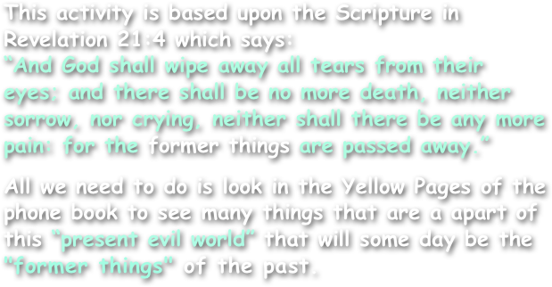 This activity is based upon the Scripture in Revelation 21:4 which says:
“And God shall wipe away all tears from their eyes; and there shall be no more death, neither sorrow, nor crying, neither shall there be any more pain: for the former things are passed away.”

All we need to do is look in the Yellow Pages of the phone book to see many things that are a apart of this “present evil world” that will some day be the "former things" of the past.