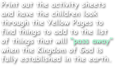 Print out the activity sheets and have the children look through the Yellow Pages to find things to add to the list of things that will “pass away” when the Kingdom of God is fully established in the earth.
