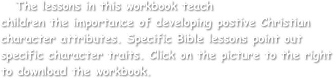    The lessons in this workbook teach
children the importance of developing postive Christian character attributes. Specific Bible lessons point out specific character traits. Click on the picture to the right to download the workbook.