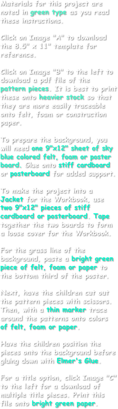 Materials for this project are noted in green type as you read these instructions.

Click on Image "A" to download the 8.5" x 11" template for reference.

Click on Image "B" to the left to download a pdf file of the pattern pieces. It is best to print these onto heavier stock so that they are more easily traceable onto felt, foam or construction paper.

To prepare the background, you will need one 9"x12" sheet of sky blue colored felt, foam or poster board. Glue onto stiff cardboard or posterboard for added support.

To make the project into a Jacket for the Workbook, use two 9"x12" pieces of stiff cardboard or posterboard. Tape together the two boards to form a loose cover for the Workbook.

For the grass line of the background, paste a bright green piece of felt, foam or paper to the bottom third of the poster.

Next, have the children cut out the pattern pieces with scissors. Then, with a thin marker trace around the patterns onto colors of felt, foam or paper.

Have the children position the pieces onto the background before gluing down with Elmer's Glue.

For a title option, click Image "C" to the left for a download of multiple title pieces. Print this file onto bright green paper.