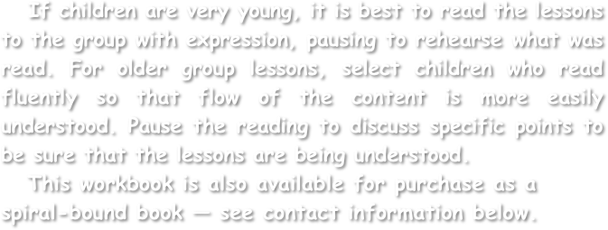    If children are very young, it is best to read the lessons to the group with expression, pausing to rehearse what was read. For older group lessons, select children who read fluently so that flow of the content is more easily understood. Pause the reading to discuss specific points to be sure that the lessons are being understood.
   This workbook is also available for purchase as a spiral-bound book — see contact information below.