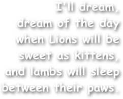 I'll dream,
dream of the day
when Lions will be
sweet as kittens,
and lambs will sleep
between their paws.