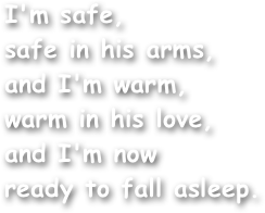 I'm safe,
safe in his arms,
and I'm warm,
warm in his love,
and I'm now
ready to fall asleep.