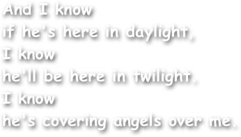 And I know
if he's here in daylight,
I know
he'll be here in twilight.
I know
he's covering angels over me.