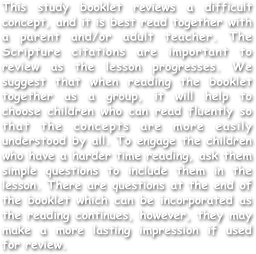 This study booklet reviews a difficult concept, and it is best read together with a parent and/or adult teacher. The Scripture citations are important to review as the lesson progresses. We suggest that when reading the booklet together as a group, it will help to choose children who can read fluently so that the concepts are more easily understood by all. To engage the children who have a harder time reading, ask them simple questions to include them in the lesson. There are questions at the end of the booklet which can be incorporated as the reading continues, however, they may make a more lasting impression if used for review.