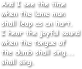 And I see the time when the lame man
shall leap as an hart.
I hear the joyful sound when the tongue of
the dumb shall sing...
shall sing.