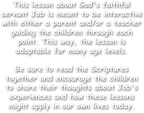 This lesson about God's faithful servant Job is meant to be interactive with either a parent and/or a teacher guiding the children through each point. This way, the lesson is adaptable for many age levels.

Be sure to read the Scriptures together and encourage the children to share their thoughts about Job's experiences and how these lessons might apply in our own lives today.