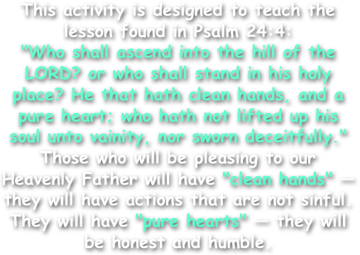 This activity is designed to teach the lesson found in Psalm 24:4:
"Who shall ascend into the hill of the LORD? or who shall stand in his holy place? He that hath clean hands, and a pure heart; who hath not lifted up his soul unto vainity, nor sworn deceitfully."
Those who will be pleasing to our Heavenly Father will have "clean hands" — they will have actions that are not sinful. They will have "pure hearts" — they will be honest and humble.