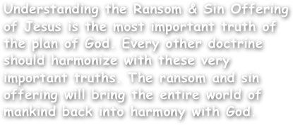 Understanding the Ransom & Sin Offering of Jesus is the most important truth of the plan of God. Every other doctrine should harmonize with these very important truths. The ransom and sin offering will bring the entire world of mankind back into harmony with God.