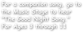 For a companion song, go to the Music Stage to hear "The Good Night Song."
For Ages 3 through 11