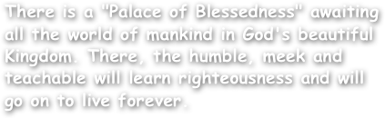 There is a "Palace of Blessedness" awaiting all the world of mankind in God's beautiful Kingdom. There, the humble, meek and teachable will learn righteousness and will go on to live forever.